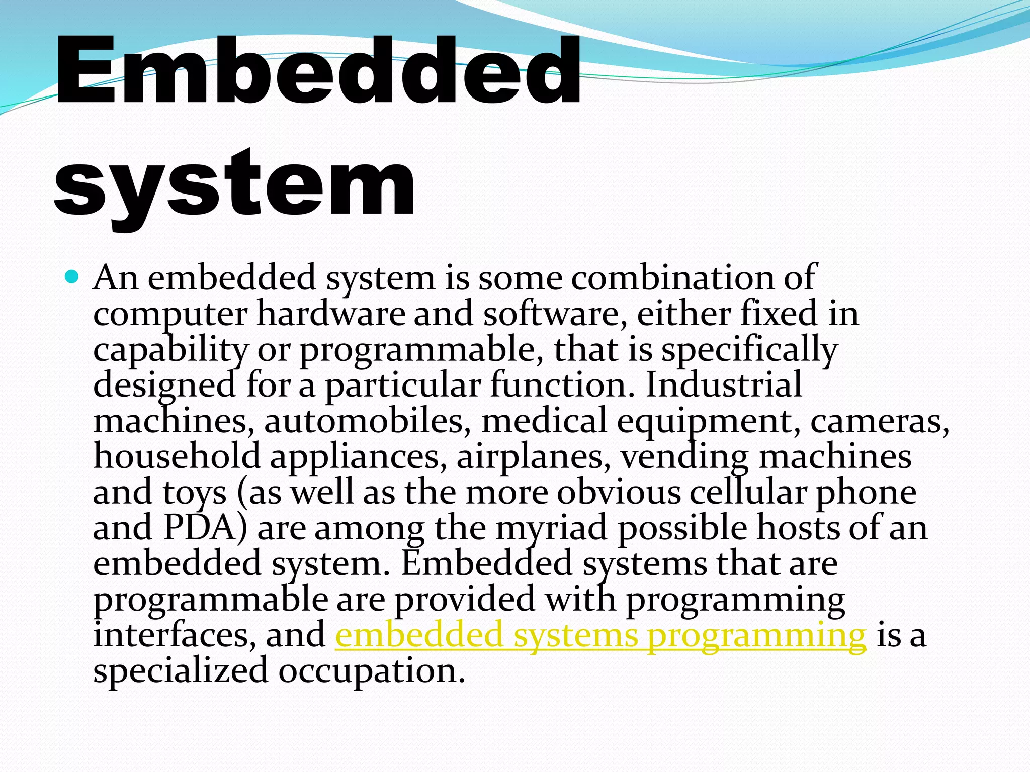 Embedded 
system 
 An embedded system is some combination of 
computer hardware and software, either fixed in 
capability or programmable, that is specifically 
designed for a particular function. Industrial 
machines, automobiles, medical equipment, cameras, 
household appliances, airplanes, vending machines 
and toys (as well as the more obvious cellular phone 
and PDA) are among the myriad possible hosts of an 
embedded system. Embedded systems that are 
programmable are provided with programming 
interfaces, and embedded systems programming is a 
specialized occupation. 
 