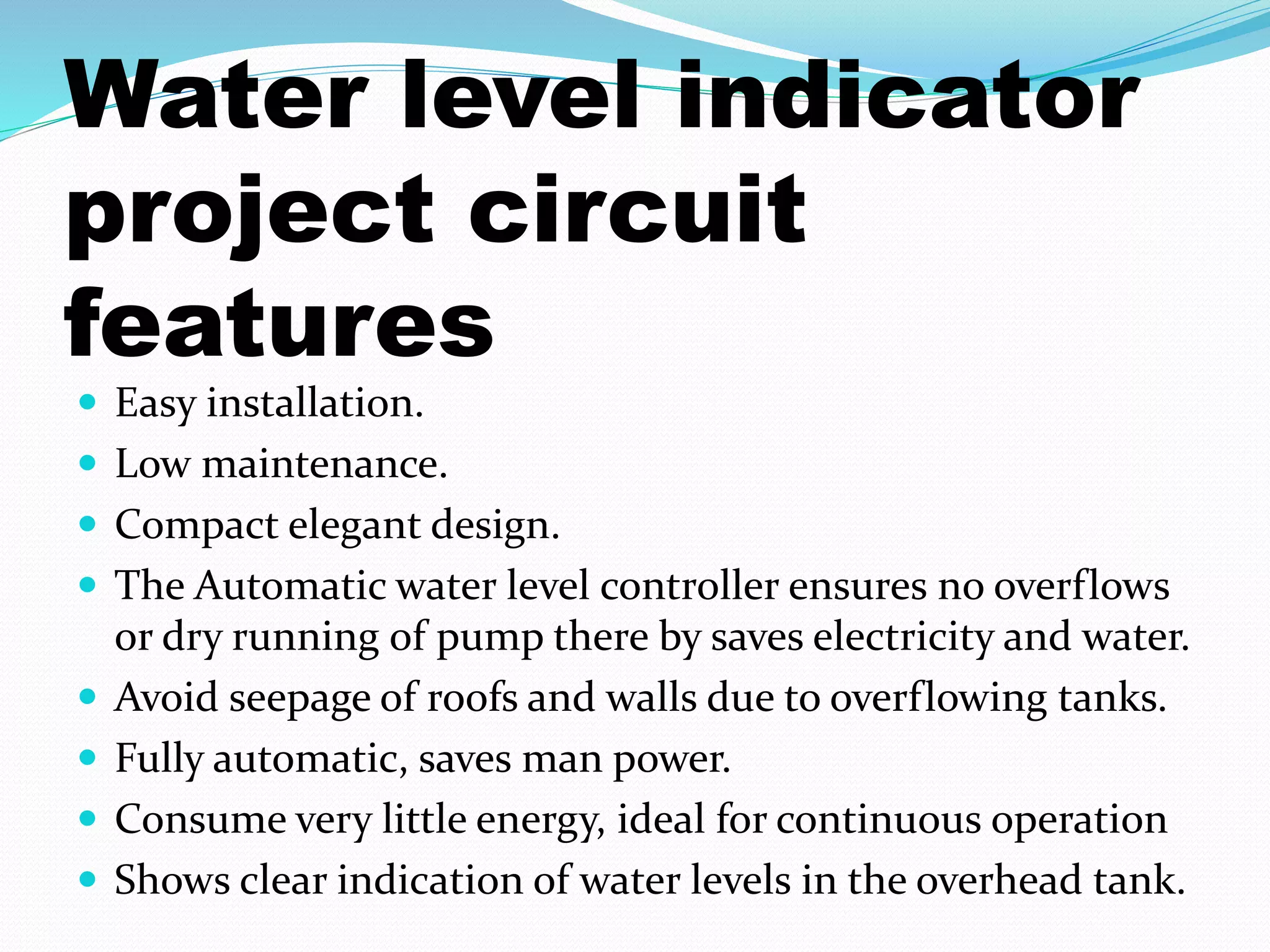 Water level indicator 
project circuit 
features 
 Easy installation. 
 Low maintenance. 
 Compact elegant design. 
 The Automatic water level controller ensures no overflows 
or dry running of pump there by saves electricity and water. 
 Avoid seepage of roofs and walls due to overflowing tanks. 
 Fully automatic, saves man power. 
 Consume very little energy, ideal for continuous operation 
 Shows clear indication of water levels in the overhead tank. 
 