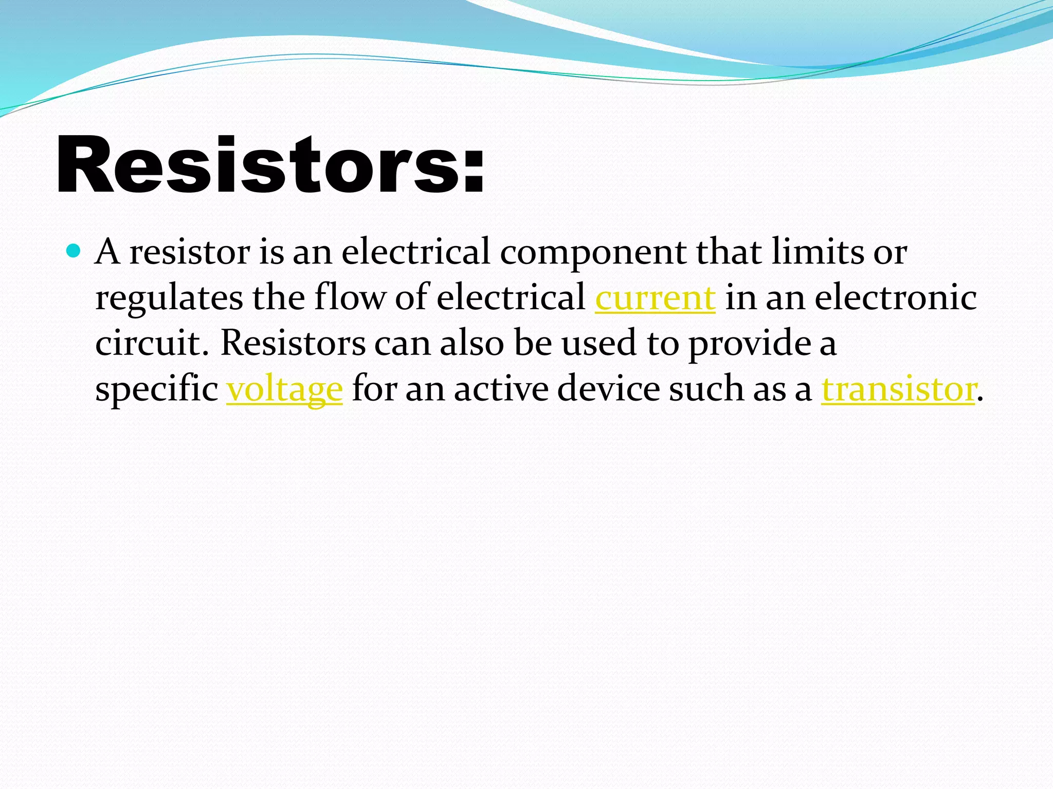 Resistors: 
 A resistor is an electrical component that limits or 
regulates the flow of electrical current in an electronic 
circuit. Resistors can also be used to provide a 
specific voltage for an active device such as a transistor. 
 