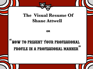 The Visual Resume Of 
Shane Attwell 
OR 
“How to Present your Professional 
Profile in a Professional Manner” 
 