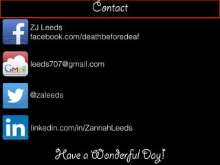 ZJ Leeds
facebook.com/deathbeforedeafhttps://play.google.com/store/
apps/details?
id=com.facebook.katana
http://www.techspot.com/
downloads/5233-gmail-noti?er-
pro.html
Contact
leeds707@gmail.com
https://play.google.com/store/
apps/details?
id=com.twitter.android
https://play.google.com/store/apps/
details?id=com.linkedin.android
@zaleeds
linkedin.com/in/ZannahLeeds
Have a Wonderful Day!
 