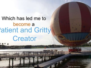 Which has led me to
become a
Patient and Gritty
Creator
photo by Victor Cruz
 