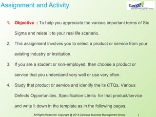 Assignment and Activity
1. Objective : To help you appreciate the various important terms of Six
Sigma and relate it to your real life scenario.
2. This assignment involves you to select a product or service from your
existing industry or institution.
3. If you are a student or non-employed, then choose a product or
service that you understand very well or use very often.
4. Study that product or service and identify the its CTQs, Various
Defects Opportunities, Specification Limits for that product/service
and write it down in the template as in the following pages.
All Rights Reserved. Copyright @ 2014 Canopus Business Management Group 1
 