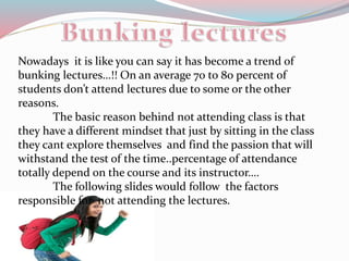 Nowadays it is like you can say it has become a trend of
bunking lectures…!! On an average 70 to 80 percent of
students don’t attend lectures due to some or the other
reasons.
The basic reason behind not attending class is that
they have a different mindset that just by sitting in the class
they cant explore themselves and find the passion that will
withstand the test of the time..percentage of attendance
totally depend on the course and its instructor….
The following slides would follow the factors
responsible for not attending the lectures.
 