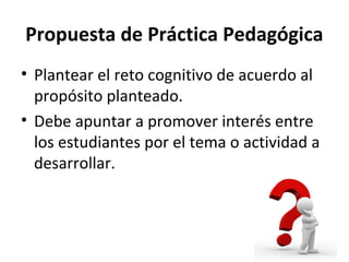 Propuesta de Práctica Pedagógica
• Plantear el reto cognitivo de acuerdo al
propósito planteado.
• Debe apuntar a promover interés entre
los estudiantes por el tema o actividad a
desarrollar.
 