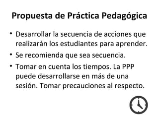 Propuesta de Práctica Pedagógica
• Desarrollar la secuencia de acciones que
realizarán los estudiantes para aprender.
• Se recomienda que sea secuencia.
• Tomar en cuenta los tiempos. La PPP
puede desarrollarse en más de una
sesión. Tomar precauciones al respecto.
 