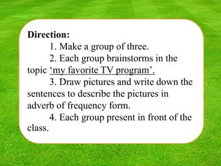 Direction:
1. Make a group of three.
2. Each group brainstorms in the
topic ‘my favorite TV program’.
3. Draw pictures and write down the
sentences to describe the pictures in
adverb of frequency form.
4. Each group present in front of the
class.
 