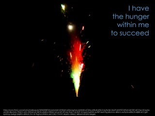 https://www.flickr.com/photos/baileysjunk/3696020872/in/photolist-6CB5eN-wSXai-6gTans-6UNN4S-eCXAiy-65fkoB-6P6LvS-6uPpQk-r2eyFS-6iGPDf-5XTioN-6iCDET-6iCCbp-5Cqydw-
atL55K-48oVMA-79QS7L-rxSTs-59XQ2t-eCXBYW-6Sk8Nz-5T8QLD-6CwV4F-DPm4s-93ujCT-eCRsFF-5r7qwQ-5y6DSN-6uTBPf-6wN7Kg-68Jmmc-68Nz1u-6uPpD6-6EBsCR-65jBtE-eCCgSF-
6yMhnp-5y6Egf-636jW3-cBhKAf-7Hv13f-7bgTo5-59XR3v-aM1CRD-77mY91-6KpKKv-4r46UC-68NzvN-6FGihS-5zegkb
I have
the hunger
within me
to succeed
 