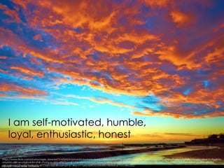 https://www.flickr.com/photos/aigle_dore/6672163345/in/photolist-baAzH4-da6dL5-8WrzYk-boVPDg-brcZ8d-n5dbDe-9aWtYG-4UN7Ag-qPLPM7-g8jVmf-gfqRp3-fvqkKz-dboLYn-9gghYx-
oNyX5A-o881zx-oAgKo4-8VvZhR-JYoVg-quJjbS-nPQ7SQ-hR1VNx-d5mCDA-bUCmnm-co4S55-nZADhL-bz5B8t-zuM51-qFi3At-bxCrGB-oAKM9M-jt9YK7-dyKXod-ei8Nsf-pkuBtH-q9e3Ui-
a8coaB-o7y22h-p8gtYj-rWgzT6-dCCopv-bj5Z38-oamyZt-e7Jeyy-cY7yxq-kbRGf2-btwXR3-98Utwk-pT1rUJ-ekD322/
I am self-motivated, humble,
loyal, enthusiastic, honest
 