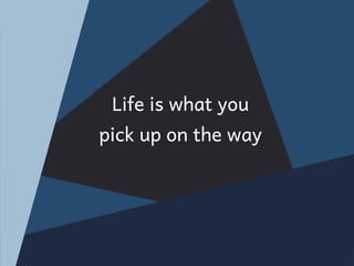 Life is what you
pick up on the way
 