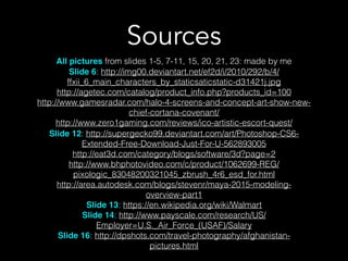 Sources
All pictures from slides 1-5, 7-11, 15, 20, 21, 23: made by me
Slide 6: http://img00.deviantart.net/ef2d/i/2010/292/b/4/
ffxii_6_main_characters_by_staticsaticstatic-d31421j.jpg
http://agetec.com/catalog/product_info.php?products_id=100
http://www.gamesradar.com/halo-4-screens-and-concept-art-show-new-
chief-cortana-covenant/
http://www.zero1gaming.com/reviews/ico-artistic-escort-quest/
Slide 12: http://supergecko99.deviantart.com/art/Photoshop-CS6-
Extended-Free-Download-Just-For-U-562893005!
http://eat3d.com/category/blogs/software/3d?page=2
http://www.bhphotovideo.com/c/product/1062699-REG/
pixologic_83048200321045_zbrush_4r6_esd_for.html
http://area.autodesk.com/blogs/stevenr/maya-2015-modeling-
overview-part1
Slide 13: https://en.wikipedia.org/wiki/Walmart
Slide 14: http://www.payscale.com/research/US/
Employer=U.S._Air_Force_(USAF)/Salary
Slide 16: http://dpshots.com/travel-photography/afghanistan-
pictures.html
 