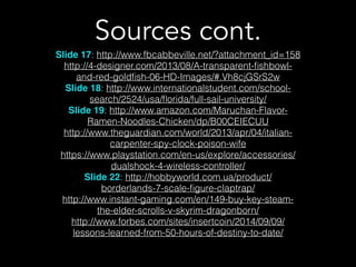 Sources cont.
Slide 17: http://www.fbcabbeville.net/?attachment_id=158
http://4-designer.com/2013/08/A-transparent-ﬁshbowl-
and-red-goldﬁsh-06-HD-Images/#.Vh8cjGSrS2w
Slide 18: http://www.internationalstudent.com/school-
search/2524/usa/ﬂorida/full-sail-university/
Slide 19: http://www.amazon.com/Maruchan-Flavor-
Ramen-Noodles-Chicken/dp/B00CEIECUU
http://www.theguardian.com/world/2013/apr/04/italian-
carpenter-spy-clock-poison-wife
https://www.playstation.com/en-us/explore/accessories/
dualshock-4-wireless-controller/
Slide 22: http://hobbyworld.com.ua/product/
borderlands-7-scale-ﬁgure-claptrap/
http://www.instant-gaming.com/en/149-buy-key-steam-
the-elder-scrolls-v-skyrim-dragonborn/
http://www.forbes.com/sites/insertcoin/2014/09/09/
lessons-learned-from-50-hours-of-destiny-to-date/
 