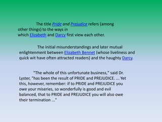 The title Pride and Prejudice refers (among
other things) to the ways in
which Elizabeth and Darcy first view each other.
The initial misunderstandings and later mutual
enlightenment between Elizabeth Bennet (whose liveliness and
quick wit have often attracted readers) and the haughty Darcy.
"The whole of this unfortunate business," said Dr.
Lyster, "has been the result of PRIDE and PREJUDICE. ... Yet
this, however, remember: if to PRIDE and PREJUDICE you
owe your miseries, so wonderfully is good and evil
balanced, that to PRIDE and PREJUDICE you will also owe
their termination ..."
 