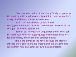 So many feels in this climax. Darcy finally proposes to
Elizabeth, and Elizabeth essentially tells him that she wouldn't
marry him if he was the last man on earth.
But! That's not the end of the climax!
Darcy gives Elizabeth a letter that exonerates him from all the
charges she leveled against him.
Both of our heroes start to question themselves: can
Elizabeth really be such a good judge of character if she was
fooled by Darcy and Wickham's exterior masks?
This is the climax of the novel because the greatest
attitude shifts come here. It's smoother (not quite smooth)
sailing from here on out for our two main characters.
 