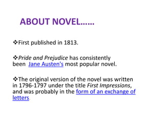 ABOUT NOVEL……
First published in 1813.
Pride and Prejudice has consistently
been Jane Austen's most popular novel.
The original version of the novel was written
in 1796-1797 under the title First Impressions,
and was probably in the form of an exchange of
letters.
 