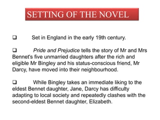 SETTING OF THE NOVEL
 Set in England in the early 19th century.
 Pride and Prejudice tells the story of Mr and Mrs
Bennet's five unmarried daughters after the rich and
eligible Mr Bingley and his status-conscious friend, Mr
Darcy, have moved into their neighbourhood.
 While Bingley takes an immediate liking to the
eldest Bennet daughter, Jane, Darcy has difficulty
adapting to local society and repeatedly clashes with the
second-eldest Bennet daughter, Elizabeth.
 
