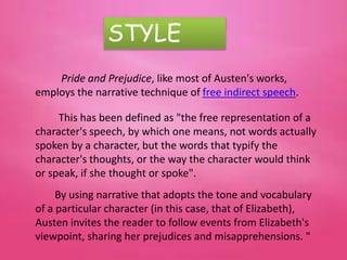 STYLE
Pride and Prejudice, like most of Austen's works,
employs the narrative technique of free indirect speech.
This has been defined as "the free representation of a
character's speech, by which one means, not words actually
spoken by a character, but the words that typify the
character's thoughts, or the way the character would think
or speak, if she thought or spoke".
By using narrative that adopts the tone and vocabulary
of a particular character (in this case, that of Elizabeth),
Austen invites the reader to follow events from Elizabeth's
viewpoint, sharing her prejudices and misapprehensions. "
 