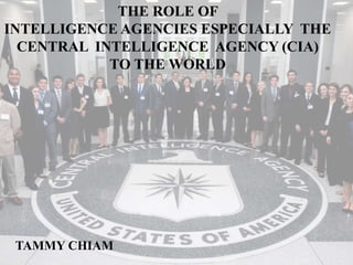 THE ROLE OF
INTELLIGENCE AGENCIES ESPECIALLY THE
CENTRAL INTELLIGENCE AGENCY (CIA)
TO THE WORLD
TAMMY CHIAM
 