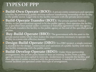  Build-Own Operate (BOO): A private entity constructs and operates
a facility for performing public services without transferring ownership of the facility
to the public sector. Legal title to the facility remains with the private sector entity.
 Build-Operate Transfer (BOT): The private partner builds a
facility to the specifications agreed to by the public agency, then operates the facility
for a specified time period under a contract or franchise agreement with the agency,
and finally transfers the facility to the public agency at the end of the specified period
of time.
 Buy-Build-Operate (BBO): The government sells the asset to the
private sector entity which then makes the improvements necessary to operate the
facility in a more cost-effective manner.
 Design-Build-Operate (DBO): In a DBO project, a single contract
is awarded for the design, construction and operation of a public facility with title to
the facility remaining with the public sector.
 Build-Develop-Operate (BDO): Under these partnership
arrangements, the private party leases or buys an existing facility from a public
agency, invests its own capital to renovate, modernizes or expands the facility, and
then operates it under a contract with the government. A number of municipal
transit facilities are operated under this type of arrangement.
 
