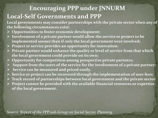 Local-Self Governments and PPP
Local governments may consider partnerships with the private sector when any of
the following circumstances exist:
 Opportunities to foster economic development;
 Involvement of a private partner would allow the service or project to be
implemented sooner than if only the local government were involved;
 Project or service provides an opportunity for innovation;
 Private partner would enhance the quality or level of service from that which
the local government could provide on its own;
 Opportunity for competition among prospective private partners;
 Support from the users of the service for the involvement of a private partner;
 Service can be measured and priced easily.
 Service or project can be recovered through the implementation of user fees;
 Track record of partnerships between local government and the private sector
 Project cannot be provided with the available financial resources or expertise
of the local government.
Source: Report of the PPP sub-Group on Social Sector, Planning
Encouraging PPP under JNNURM
 