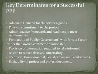  Adequate Demand for the services/goods
 Political commitment to the project
 Administrative framework and readiness to meet
requirements
 Partnership of Public (Government) with Private Sector
rather than owner-contractor relationship
 Provision of information required to take informed
decision to reduce risks and uncertainty
 Technical, Environmental, Social, Financial, Legal aspects
 Bankability of project and project documents
 