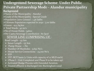 Background
Name of the Municipality : Alandur
Grade of the Municipality : Special Grade
Population (2001 Census) : 1.46 lakhs
Ultimate Population expected in 2030 : 3.00 lakhs
Extent : 19.5 Sq.km
 Total Wards : 42 no's
No of House Holds : 34600
Per Capita Sewerage Contribution : 80 lpcd
Underground Sewerage Scheme Under Public
Private Partnership Mode - Alandur municipality
Road Length - 137 km
 Sewer Length - 137 km
 Pump House - 1 No
 Number Of Manholes - 5,650 No's
 House Service Connections - 23,700 No's
 STP
 STP -BOT basis (2 Units with capacity of 12 MLD each)
 (Phase I - Unit Completed and Phase II to be taken up)
 Activated Sludge Process with Extended Aeration.
 Treated effluent is discharged into Buckingham canal
SEWER LINE COMPRISING OF :
 