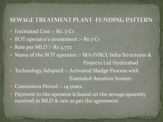  Estimated Cost :- Rs. 7 Cr
 BOT operator’s investment :- Rs.7 Cr
 Rate per MLD :- Rs 3,772
 Name of the BOT operator :- M/s IVRCL Infra Structures &
Projects Ltd Hyderabad
 Technology Adopted :- Activated Sludge Process with
Extended Aeration System.
 Concession Period :- 14 years.
 Payment to the operator is based on the sewage quantity
received in MLD & rate as per the agreement
 