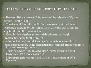  Demand Driven project Uniqueness of the scheme is “By the
people- For the People”
 The demand from the public for the necessity of the Under
Ground Sewerage System ,on par with Chennai city paved the
way for the public contribution
 Good leadership that addressed this demand through
credible financing for the project
 Alandur Under Ground Sewerage Scheme is an example of
good governance by using alternative institutional arrangements to
finance a sewerage project.
 The First Under Ground Sewerage Scheme project on BOT
Basis under PPP Mode in INDIA.
 STP component was provided with the Investment of BOT
Operator.
 