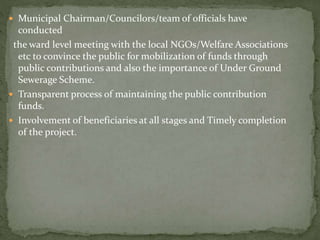 Municipal Chairman/Councilors/team of officials have
conducted
the ward level meeting with the local NGOs/Welfare Associations
etc to convince the public for mobilization of funds through
public contributions and also the importance of Under Ground
Sewerage Scheme.
 Transparent process of maintaining the public contribution
funds.
 Involvement of beneficiaries at all stages and Timely completion
of the project.
 