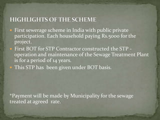  First sewerage scheme in India with public private
participation. Each household paying Rs.5000 for the
project.
 First BOT for STP Contractor constructed the STP -
operation and maintenance of the Sewage Treatment Plant
is for a period of 14 years.
 This STP has been given under BOT basis.
*Payment will be made by Municipality for the sewage
treated at agreed rate.
 