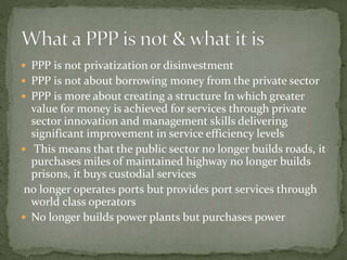  PPP is not privatization or disinvestment
 PPP is not about borrowing money from the private sector
 PPP is more about creating a structure In which greater
value for money is achieved for services through private
sector innovation and management skills delivering
significant improvement in service efficiency levels
 This means that the public sector no longer builds roads, it
purchases miles of maintained highway no longer builds
prisons, it buys custodial services
no longer operates ports but provides port services through
world class operators
 No longer builds power plants but purchases power
 