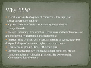  Fiscal reasons - Inadequacy of resources – leveraging on
Lower government funding
 Optimal transfer of risks – to the entity best suited to
manage the risks
 Design, Financing, Construction, Operations and Maintenance – all
are commercially understood and manageable
 Impact - time overrun, cost overruns, change of scope, defective
designs, leakage of revenues, high maintenance costs
 Transfer of responsibilities – efficiency gain
 Appropriate technology, innovative design solutions, project
management, better collection practices, life cycle costing
Competency Requirements
 