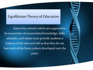 EquilibriumTheoryof Education
States that schools which are supposed to
be transmitterof accumulatedknowledge,skills,
attitudes,and values mustprovide studentsa
balance of the newand old so thatthey do not
lose track of thefinestculture developed over the
years.
 