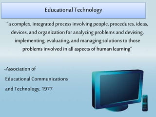 EducationalTechnology
“a complex, integratedprocess involving people, procedures, ideas,
devices, and organization foranalyzing problems and devising,
implementing,evaluating, and managingsolutionsto those
problems involved in allaspects of humanlearning”
-Association of
EducationalCommunications
and Technology,1977
 