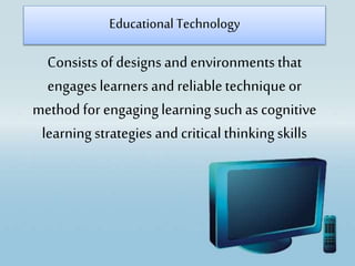 Consists of designs and environments that
engages learners and reliabletechniqueor
method for engaginglearningsuch as cognitive
learningstrategies and critical thinkingskills
Educational Technology
 