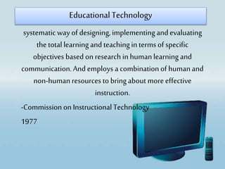 systematic way of designing, implementingandevaluating
thetotal learningand teachingin termsof specific
objectives based on research in humanlearning and
communication.And employs a combinationof humanand
non-humanresources to bring about more effective
instruction.
-Commissionon InstructionalTechnology
1977
Educational Technology
 