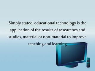 Simply stated, educationaltechnology is the
applicationof the results ofresearchesand
studies,materialor non-materialto improve
teaching andlearning
 