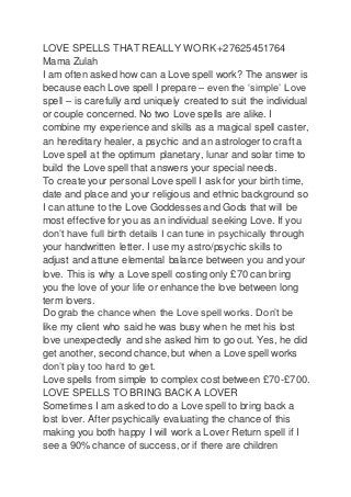 LOVE SPELLS THAT REALLY WORK +27625451764
Mama Zulah
I am often asked how can a Love spell work? The answer is
because each Love spell I prepare – even the ‘simple’ Love
spell – is carefully and uniquely created to suit the individual
or couple concerned. No two Love spells are alike. I
combine my experience and skills as a magical spell caster,
an hereditary healer, a psychic and an astrologer to craft a
Love spell at the optimum planetary, lunar and solar time to
build the Love spell that answers your special needs.
To create your personal Love spell I ask for your birth time,
date and place and your religious and ethnic background so
I can attune to the Love Goddesses and Gods that will be
most effective for you as an individual seeking Love. If you
don’t have full birth details I can tune in psychically through
your handwritten letter. I use my astro/psychic skills to
adjust and attune elemental balance between you and your
love. This is why a Love spell costing only £70 can bring
you the love of your life or enhance the love between long
term lovers.
Do grab the chance when the Love spell works. Don’t be
like my client who said he was busy when he met his lost
love unexpectedly and she asked him to go out. Yes, he did
get another, second chance, but when a Love spell works
don’t play too hard to get.
Love spells from simple to complex cost between £70-£700.
LOVE SPELLS TO BRING BACK A LOVER
Sometimes I am asked to do a Love spell to bring back a
lost lover. After psychically evaluating the chance of this
making you both happy I will work a Lover Return spell if I
see a 90% chance of success, or if there are children
 