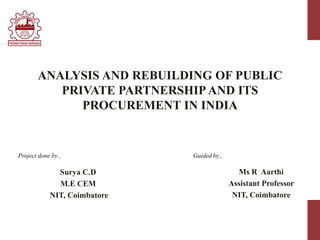 ANALYSIS AND REBUILDING OF PUBLIC
PRIVATE PARTNERSHIP AND ITS
PROCUREMENT IN INDIA
Surya C.D
M.E CEM
NIT, Coimbatore
Ms R Aarthi
Assistant Professor
NIT, Coimbatore
Project done by , Guided by ,
 