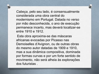 Cabeça, pelo seu lado, é consensualmente
considerada uma obra central do
modernismo em Portugal. Datada no verso
por mão desconhecida, o ano de execução
permanece incerto, mas deverá localizar-se
entre 1910 e 1912.
Esta obra aproxima-se das máscaras
africanas evocadas por Picasso nas
Demoiselles d’Avignon, ou de outras obras
do mesmo autor datadas de 1909 e 1910,
mas a sua dinâmica compositiva, dominada
por formas curvas e por um forte sentido de
movimento, não será alheia às explorações
dos futuristas .
 