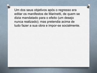 Um dos seus objetivos após o regresso era
editar os manifestos de Marinetti, de quem se
dizia mandatado para o efeito (um desejo
nunca realizado); mas pretendia acima de
tudo fazer a sua obra e impor-se socialmente.
 