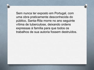 Sem nunca ter exposto em Portugal, com
uma obra praticamente desconhecida do
público, Santa-Rita morre no ano seguinte
vítima de tuberculose, deixando ordens
expressas à família para que todos os
trabalhos de sua autoria fossem destruídos.
 