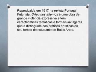 Reproduzida em 1917 na revista Portugal
Futurista, Orfeu nos Infernos é uma obra de
grande violência expressiva e tem
características temáticas e formais invulgares
que a distinguem das práticas artísticas do
seu tempo de estudante de Belas Artes.
 