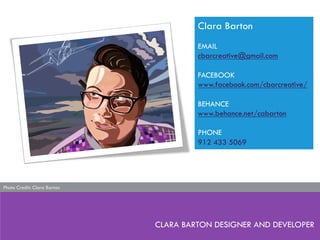 CLARA BARTON DESIGNER AND DEVELOPER
Clara Barton
EMAIL
cbarcreative@gmail.com
FACEBOOK
www.facebook.com/cbarcreative/
BEHANCE
www.behance.net/cabarton
PHONE
912 433 5069
Photo Credit: Clara Barton
 