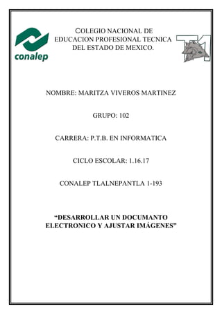 COLEGIO NACIONAL DE
EDUCACION PROFESIONAL TECNICA
DEL ESTADO DE MEXICO.
NOMBRE: MARITZA VIVEROS MARTINEZ
GRUPO: 102
CARRERA: P.T.B. EN INFORMATICA
CICLO ESCOLAR: 1.16.17
CONALEP TLALNEPANTLA 1-193
“DESARROLLAR UN DOCUMANTO
ELECTRONICO Y AJUSTAR IMÁGENES”
 