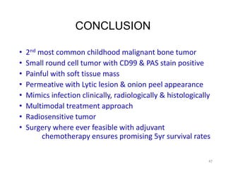 CONCLUSION
• 2nd most common childhood malignant bone tumor
• Small round cell tumor with CD99 & PAS stain positive
• Painful with soft tissue mass
• Permeative with Lytic lesion & onion peel appearance
• Mimics infection clinically, radiologically & histologically
• Multimodal treatment approach
• Radiosensitive tumor
• Surgery where ever feasible with adjuvant
chemotherapy ensures promising 5yr survival rates
47
 