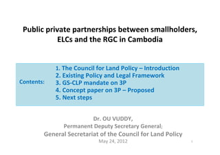 Public private partnerships between smallholders,
ELCs and the RGC in Cambodia
Dr. OU VUDDY,
Permanent Deputy Secretary General;
General Secretariat of the Council for Land Policy
May 24, 2012 1
1. The Council for Land Policy – Introduction
2. Existing Policy and Legal Framework
3. GS-CLP mandate on 3P
4. Concept paper on 3P – Proposed
5. Next steps
Contents:
 
