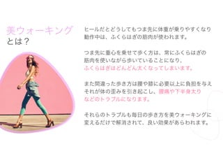美ウォーキング
とは？
ヒールだとどうしてもつま先に体重が乗りやすくなり
動作中は、ふくらはぎの筋肉が使われます。
つま先に重心を乗せて歩く方は、常にふくらはぎの
筋肉を使いながら歩いていることになり、
ふくらはぎはどんどん太くなってしまいます。
また間違った歩き方は腰や膝に必要以上に負担を与え
それが体の歪みを引き起こし、腰痛や下半身太り
などのトラブルになります。
それらのトラブルも毎日の歩き方を美ウォーキングに
変えるだけで解消されて、良い効果があらわれます。
キング
れ
に
 