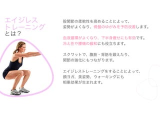 エイジレス
トレーニング
とは？
股関節の柔軟性を高めることによって、
姿勢がよくなり、骨盤のゆがみを予防改善します。
血液循環がよくなり、下半身痩せにも有効です。
冷え性や腰痛の緩和にも役立ちます。
スクワットで、腹筋・背筋を鍛えたり、
関節の強化にもつながります。
エイジレストレーニングをすることによって、
顔ヨガ、美姿勢、ウォーキングにも
相乗効果が生まれます。
 