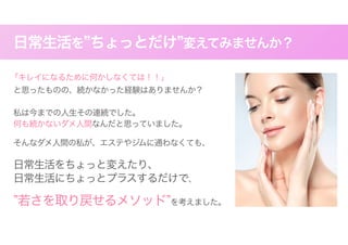日常生活を”ちょっとだけ”変えてみませんか？
「キレイになるために何かしなくては！！」
と思ったものの、続かなかった経験はありませんか？
私は今までの人生その連続でした。
何も続かないダメ人間なんだと思っていました。
　そんなダメ人間の私が、エステやジムに通わなくても、
日常生活をちょっと変えたり、
日常生活にちょっとプラスするだけで、
”若さを取り戻せるメソッド”を考えました。
 